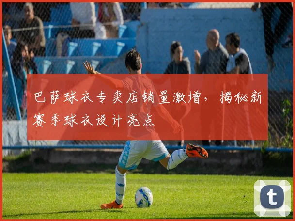 巴萨球衣专卖店销量激增，揭秘新赛季球衣设计亮点