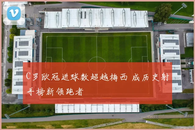 C罗欧冠进球数超越梅西 成历史射手榜新领跑者