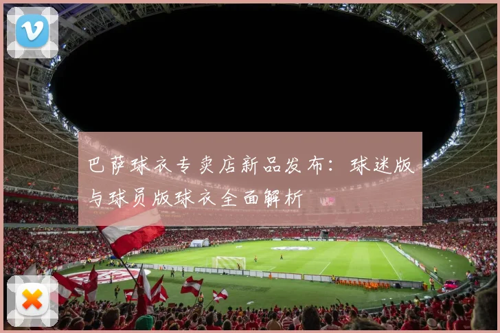 巴萨球衣专卖店新品发布：球迷版与球员版球衣全面解析