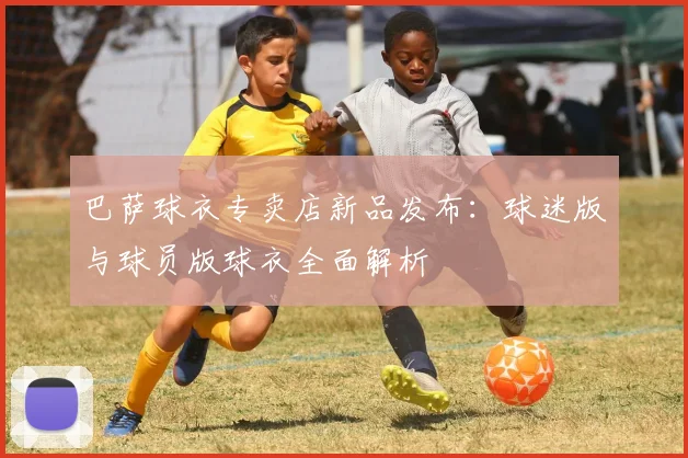 巴萨球衣专卖店新品发布：球迷版与球员版球衣全面解析